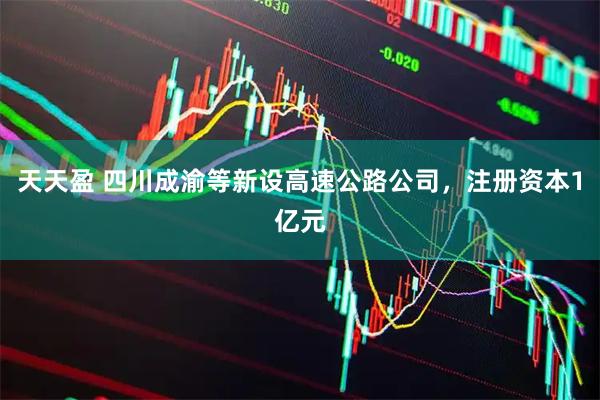 天天盈 四川成渝等新设高速公路公司，注册资本1亿元