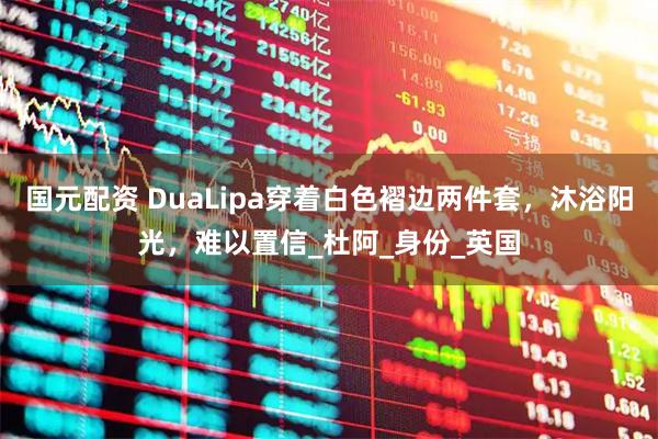 国元配资 DuaLipa穿着白色褶边两件套，沐浴阳光，难以置信_杜阿_身份_英国