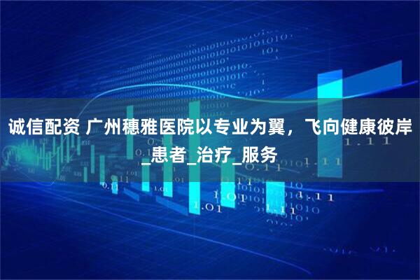 诚信配资 广州穗雅医院以专业为翼，飞向健康彼岸_患者_治疗_服务