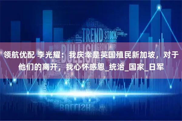 领航优配 李光耀：我庆幸是英国殖民新加坡，对于他们的离开，我心怀感恩_统治_国家_日军
