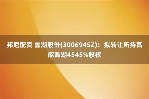 邦尼配资 蠡湖股份(300694SZ)：拟转让所持高能蠡湖4545%股权