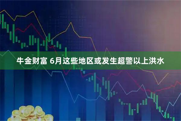牛金财富 6月这些地区或发生超警以上洪水
