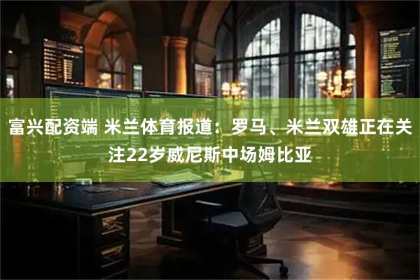 富兴配资端 米兰体育报道：罗马、米兰双雄正在关注22岁威尼斯中场姆比亚