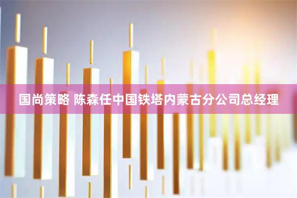 国尚策略 陈森任中国铁塔内蒙古分公司总经理