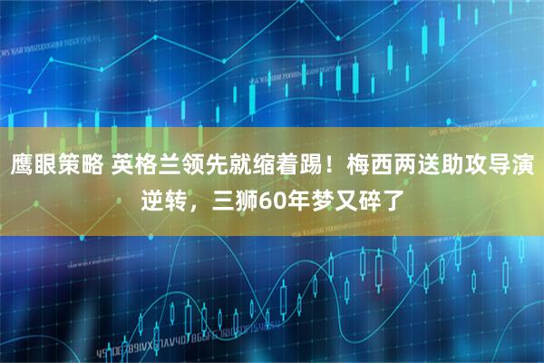 鹰眼策略 英格兰领先就缩着踢！梅西两送助攻导演逆转，三狮60年梦又碎了